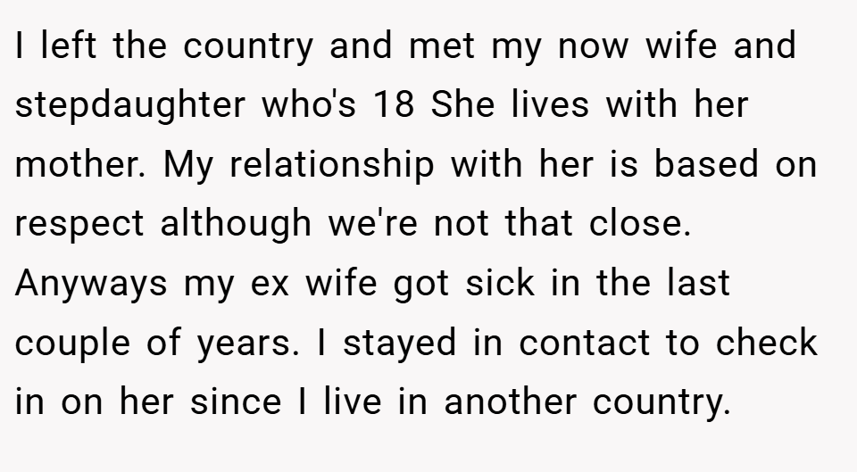 I left the country and met my now wife and stepdaughter who's 18 She lives with her mother. My relationship with her is based on respect although we're not that close. Anyways my ex wife got sick in the last couple of years. I stayed in contact to check in on her since I live in another country.