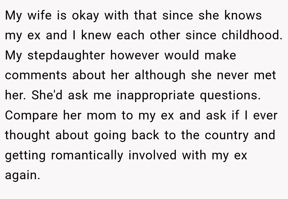 My wife is okay with that since she knows my ex and I knew each other since childhood. My stepdaughter however would make comments about her although she never met her. She'd ask me inappropriate questions. Compare her mom to my ex and ask if I ever thought about going back to the country and getting romantically involved with my ex again.