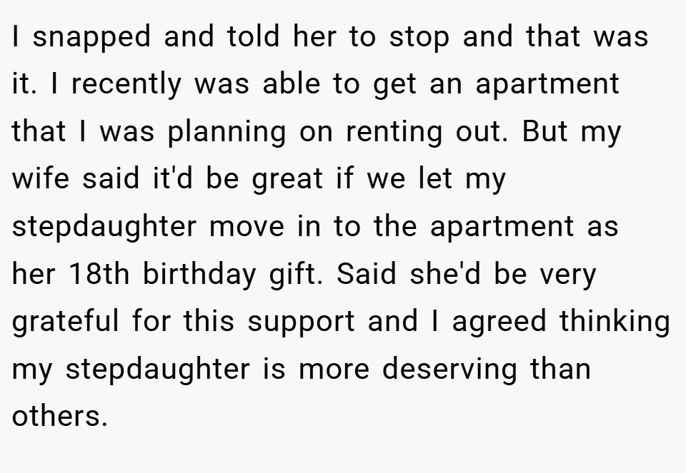 I snapped and told her to stop and that was it. I recently was able to get an apartment that I was planning on renting out. But my wife said it'd be great if we let my stepdaughter move in to the apartment as her 18th birthday gift. Said she'd be very grateful for this support and I agreed thinking my stepdaughter is more deserving than others.
