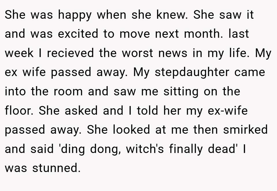She was happy when she knew. She saw it and was excited to move next month. last week I recieved the worst news in my life. My ex wife passed away. My stepdaughter came into the room and saw me sitting on the floor. She asked and I told her my ex-wife passed away. She looked at me then smirked and said 'ding dong, witch's finally dead' I was stunned.