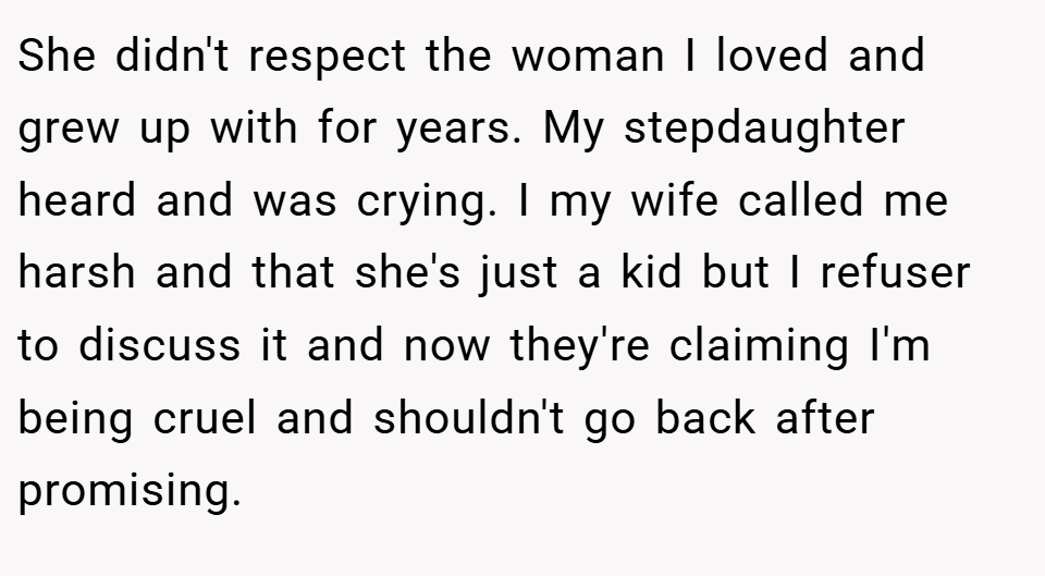 She didn't respect the woman I loved and grew up with for years. My stepdaughter heard and was crying. I my wife called me harsh and that she's just a kid but I refuser to discuss it and now they're claiming I'm being cruel and shouldn't go back after promising.