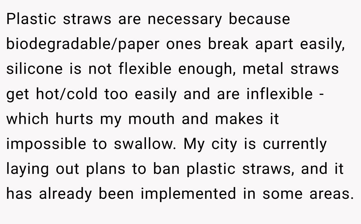 Plastic straws are necessary because biodegradable/paper ones break apart easily, silicone is not flexible enough, metal straws get hot/cold too easily and are inflexible - which hurts my mouth and makes it impossible to swallow. My city is currently laying out plans to ban plastic straws, and it has already been implemented in some areas.