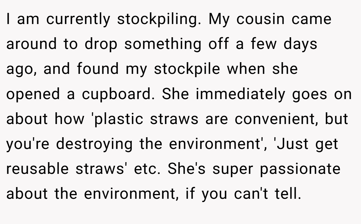 I am currently stockpiling. My cousin came around to drop something off a few days ago, and found my stockpile when she opened a cupboard. She immediately goes on about how 'plastic straws are convenient, but you're destroying the environment', 'Just get reusable straws' etc. She's super passionate about the environment, if you can't tell.