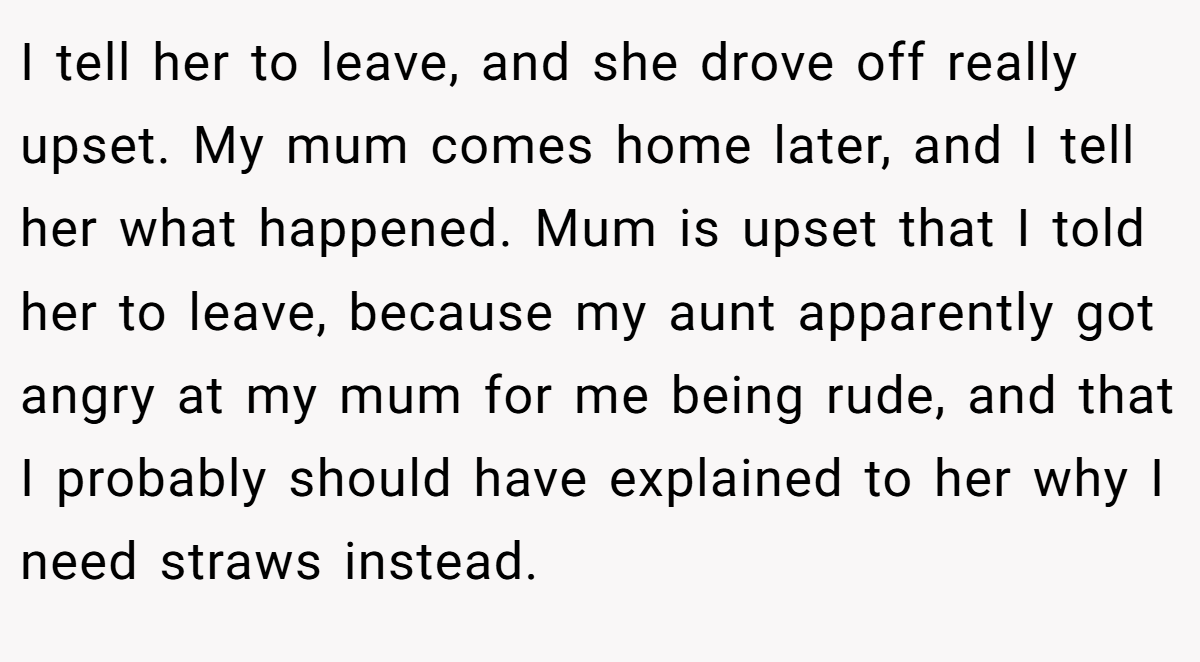 I tell her to leave, and she drove off really upset. My mum comes home later, and I tell her what happened. Mum is upset that I told her to leave, because my aunt apparently got angry at my mum for me being rude, and that I probably should have explained to her why I need straws instead.
