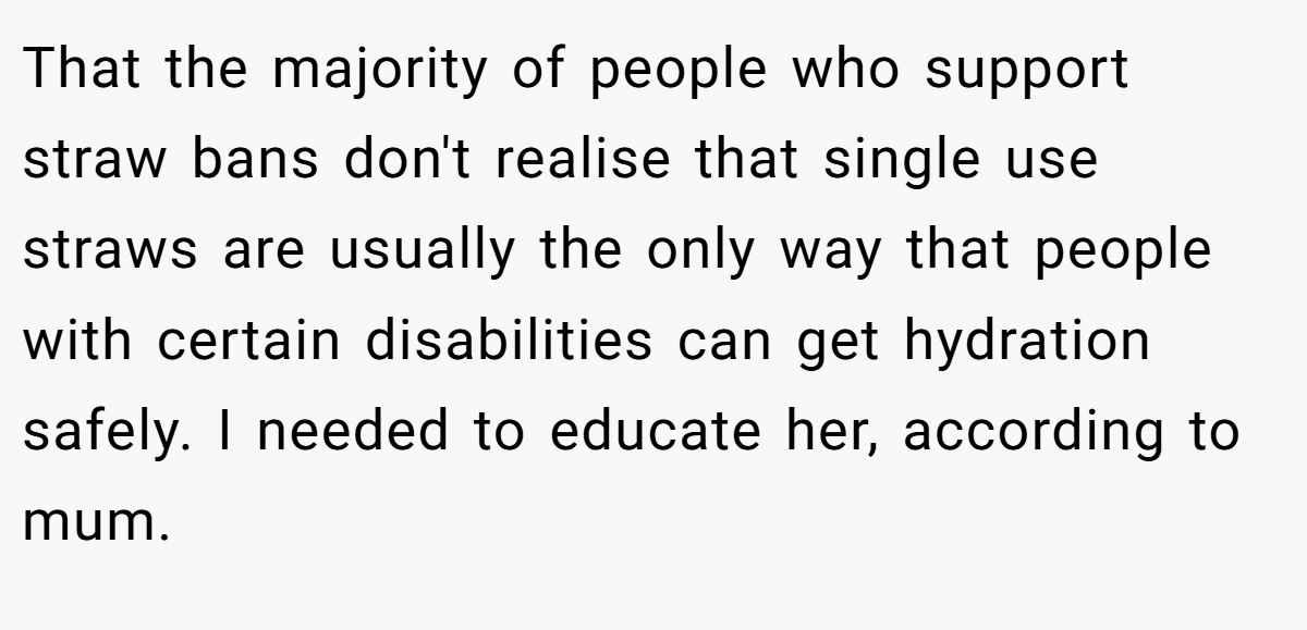 That the majority of people who support straw bans don't realise that single use straws are usually the only way that people with certain disabilities can get hydration safely. I needed to educate her, according to mum.
