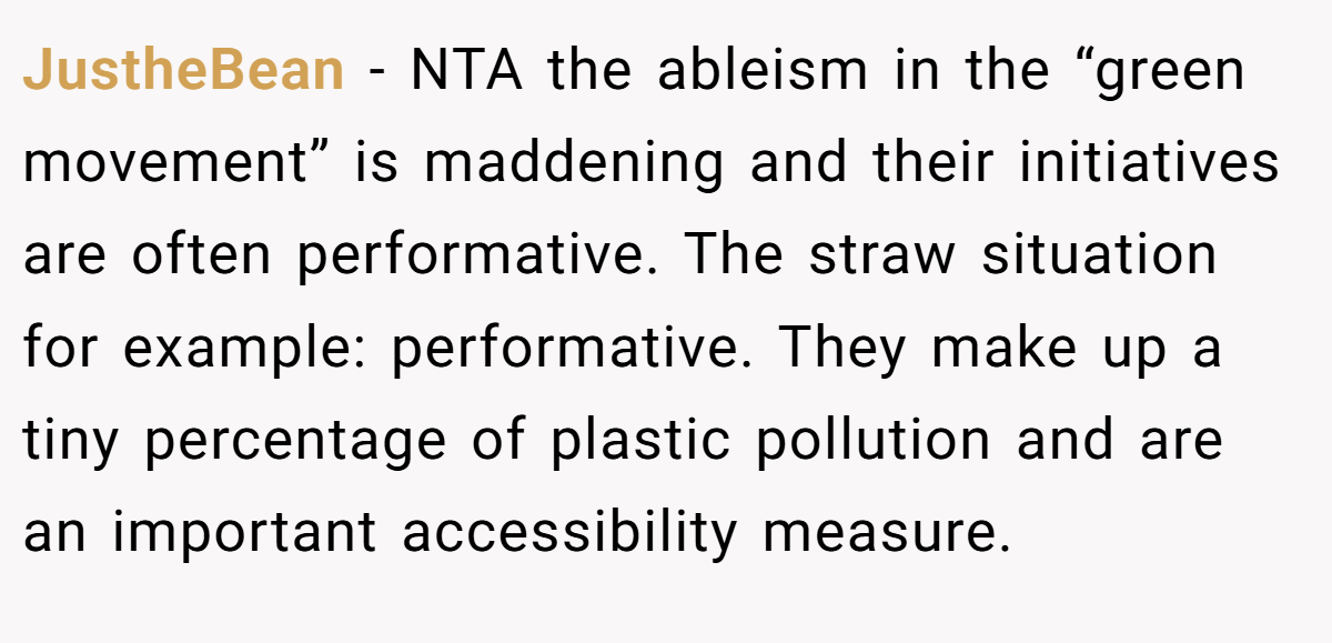 JustheBean − NTA the ableism in the “green movement” is maddening and their initiatives are often performative. The straw situation for example: performative. They make up a tiny percentage of plastic pollution and are an important accessibility measure.