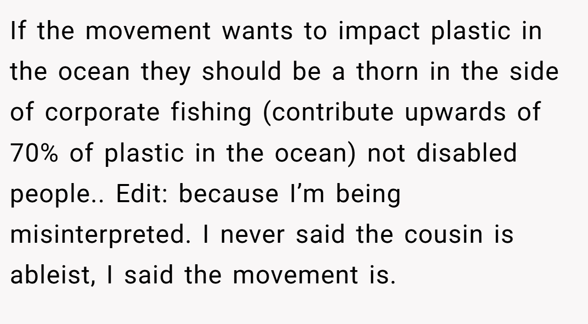 If the movement wants to impact plastic in the ocean they should be a thorn in the side of corporate fishing (contribute upwards of 70% of plastic in the ocean) not disabled people.. Edit: because I’m being misinterpreted. I never said the cousin is ableist, I said the movement is.