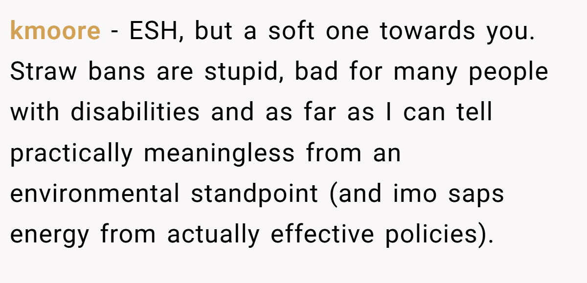 kmoore − ESH, but a soft one towards you. Straw bans are stupid, bad for many people with disabilities and as far as I can tell practically meaningless from an environmental standpoint (and imo saps energy from actually effective policies).
