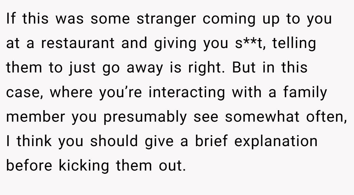 If this was some stranger coming up to you at a restaurant and giving you s**t, telling them to just go away is right. But in this case, where you’re interacting with a family member you presumably see somewhat often, I think you should give a brief explanation before kicking them out.