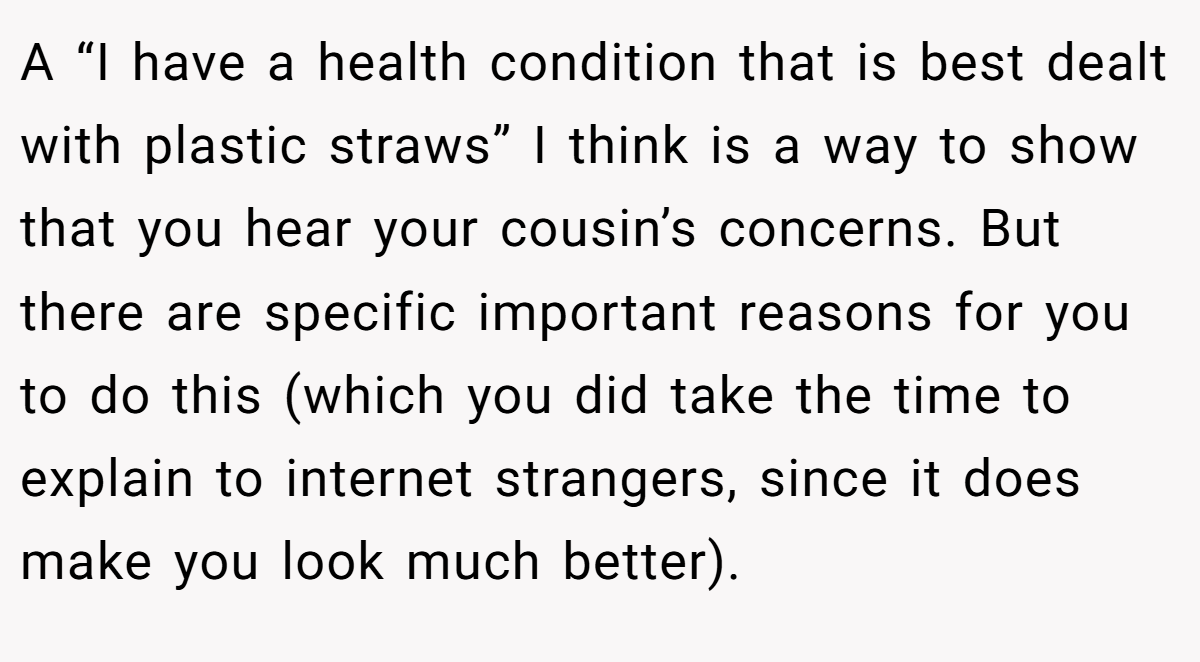 A “I have a health condition that is best dealt with plastic straws” I think is a way to show that you hear your cousin’s concerns. But there are specific important reasons for you to do this (which you did take the time to explain to internet strangers, since it does make you look much better).