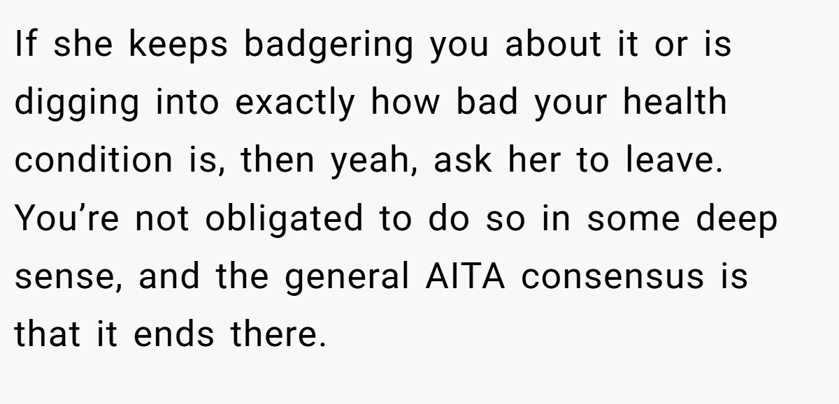 If she keeps badgering you about it or is digging into exactly how bad your health condition is, then yeah, ask her to leave. You’re not obligated to do so in some deep sense, and the general AITA consensus is that it ends there.