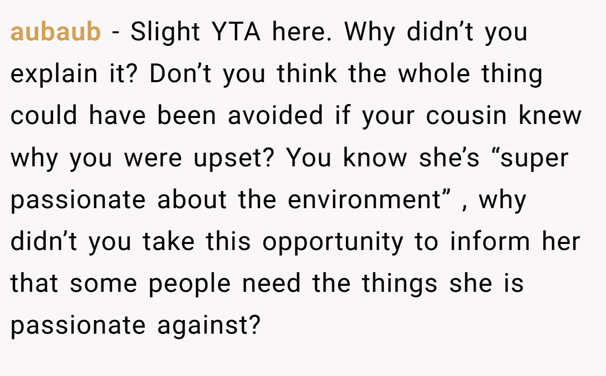 aubaub − Slight YTA here. Why didn’t you explain it? Don’t you think the whole thing could have been avoided if your cousin knew why you were upset? You know she’s “super passionate about the environment” , why didn’t you take this opportunity to inform her that some people need the things she is passionate against?