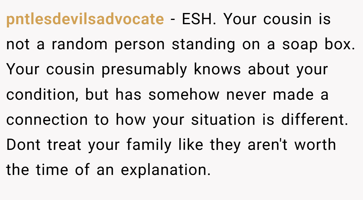 pntlesdevilsadvocate − ESH. Your cousin is not a random person standing on a soap box. Your cousin presumably knows about your condition, but has somehow never made a connection to how your situation is different. Dont treat your family like they aren't worth the time of an explanation.