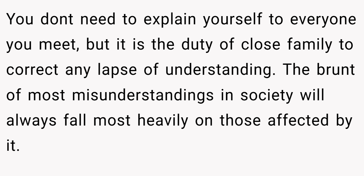 You dont need to explain yourself to everyone you meet, but it is the duty of close family to correct any lapse of understanding. The brunt of most misunderstandings in society will always fall most heavily on those affected by it.