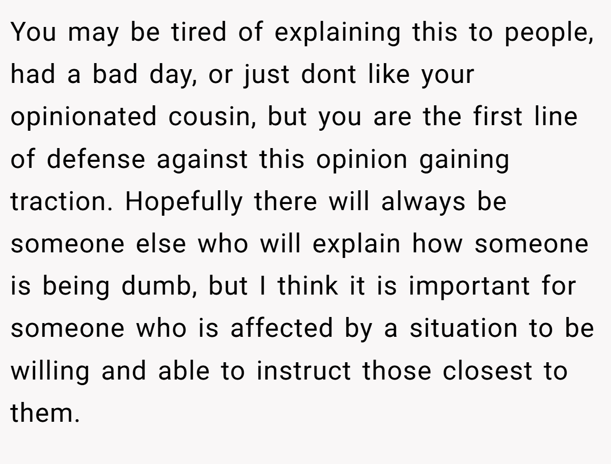 You may be tired of explaining this to people, had a bad day, or just dont like your opinionated cousin, but you are the first line of defense against this opinion gaining traction. Hopefully there will always be someone else who will explain how someone is being dumb, but I think it is important for someone who is affected by a situation to be willing and able to instruct those closest to them.