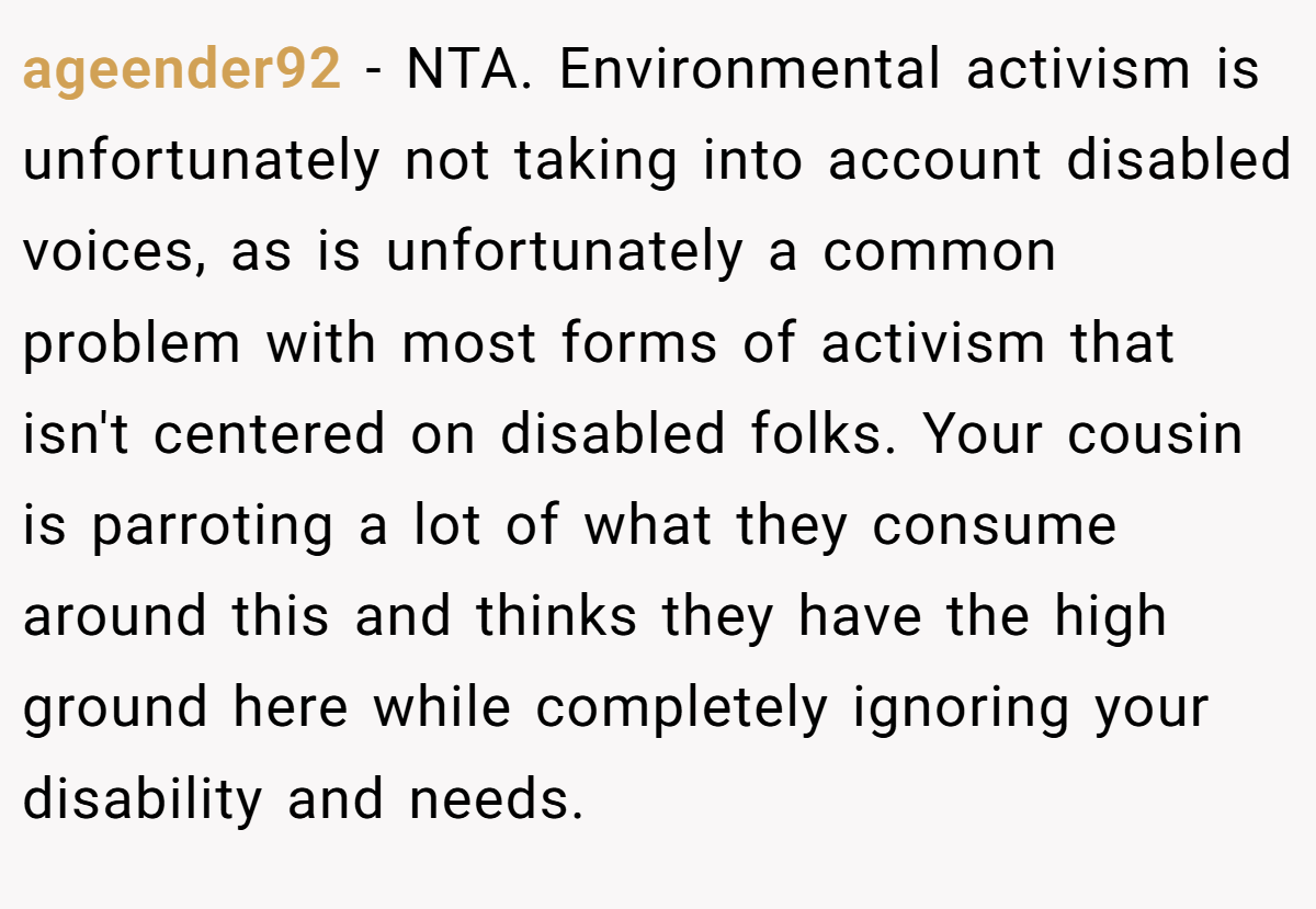 ageender92 − NTA. Environmental activism is unfortunately not taking into account disabled voices, as is unfortunately a common problem with most forms of activism that isn't centered on disabled folks. Your cousin is parroting a lot of what they consume around this and thinks they have the high ground here while completely ignoring your disability and needs.