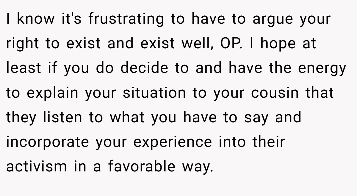 I know it's frustrating to have to argue your right to exist and exist well, OP. I hope at least if you do decide to and have the energy to explain your situation to your cousin that they listen to what you have to say and incorporate your experience into their activism in a favorable way.