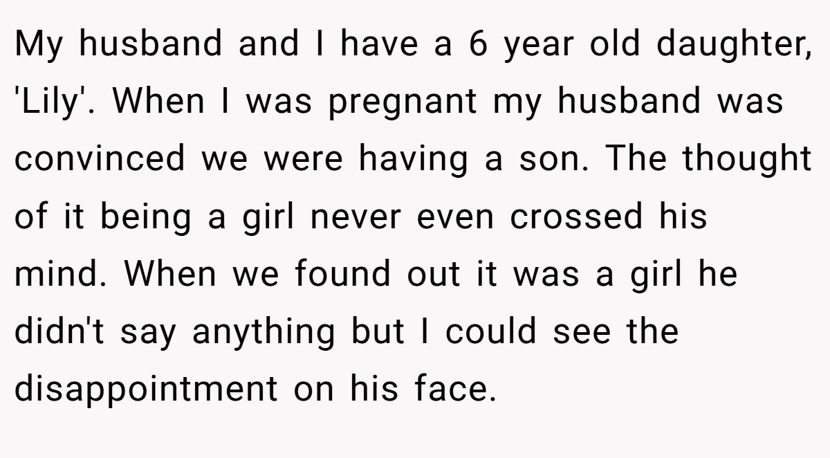 My husband and I have a 6 year old daughter, 'Lily'. When I was pregnant my husband was convinced we were having a son. The thought of it being a girl never even crossed his mind. When we found out it was a girl he didn't say anything but I could see the disappointment on his face.