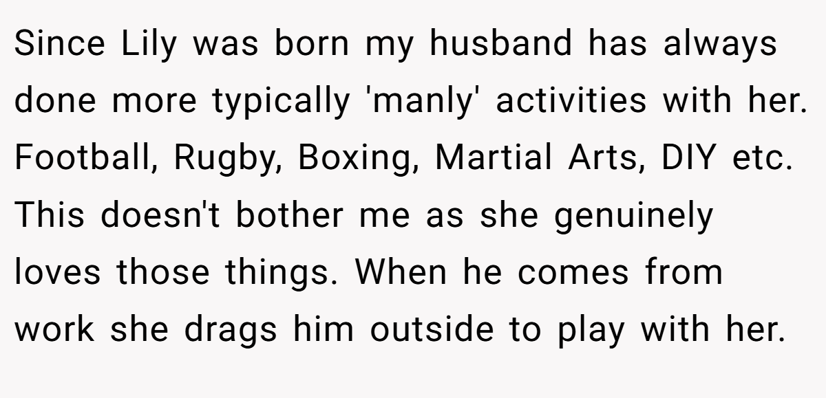 Since Lily was born my husband has always done more typically 'manly' activities with her. Football, Rugby, Boxing, Martial Arts, DIY etc. This doesn't bother me as she genuinely loves those things. When he comes from work she drags him outside to play with her.