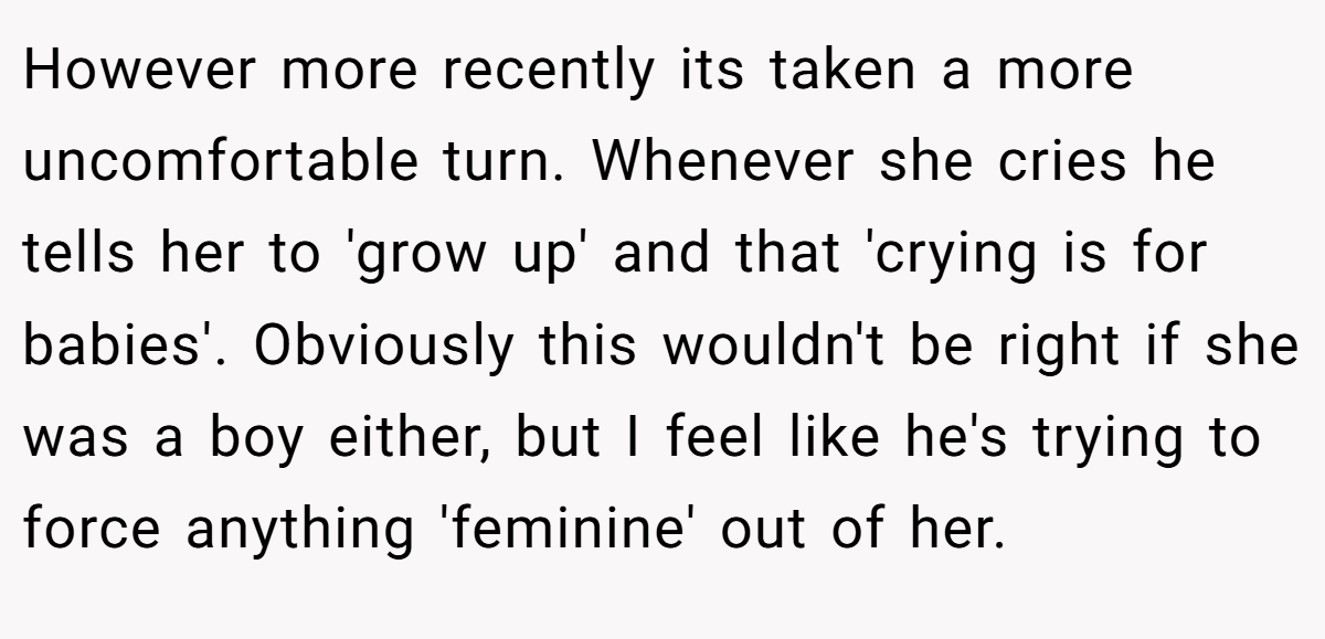 However more recently its taken a more uncomfortable turn. Whenever she cries he tells her to 'grow up' and that 'crying is for babies'. Obviously this wouldn't be right if she was a boy either, but I feel like he's trying to force anything 'feminine' out of her.
