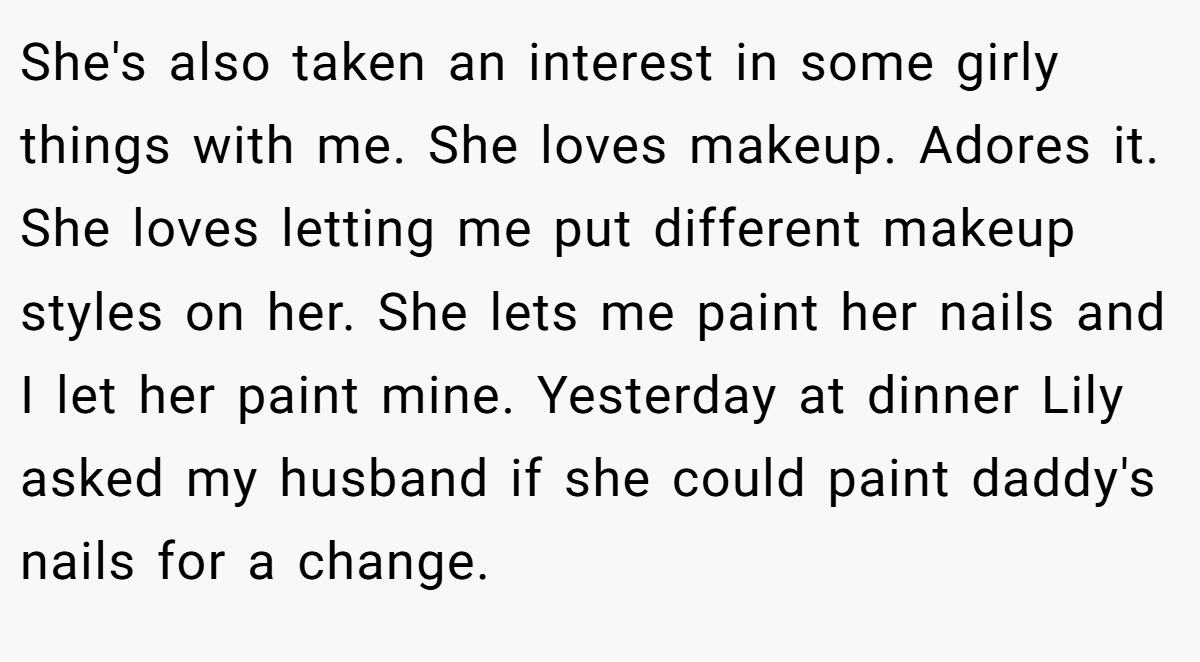 She's also taken an interest in some girly things with me. She loves makeup. Adores it. She loves letting me put different makeup styles on her. She lets me paint her nails and I let her paint mine. Yesterday at dinner Lily asked my husband if she could paint daddy's nails for a change.