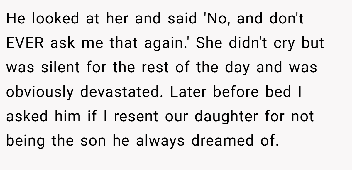 He looked at her and said 'No, and don't EVER ask me that again.' She didn't cry but was silent for the rest of the day and was obviously devastated. Later before bed I asked him if I resent our daughter for not being the son he always dreamed of.