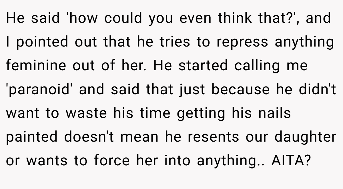 He said 'how could you even think that?', and I pointed out that he tries to repress anything feminine out of her. He started calling me 'paranoid' and said that just because he didn't want to waste his time getting his nails painted doesn't mean he resents our daughter or wants to force her into anything.. AITA?