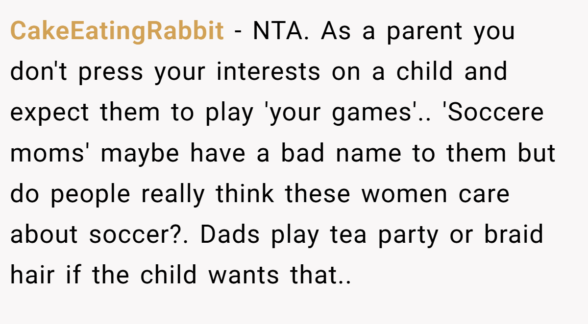 CakeEatingRabbit − NTA. As a parent you don't press your interests on a child and expect them to play 'your games'.. 'Soccere moms' maybe have a bad name to them but do people really think these women care about soccer?. Dads play tea party or braid hair if the child wants that..