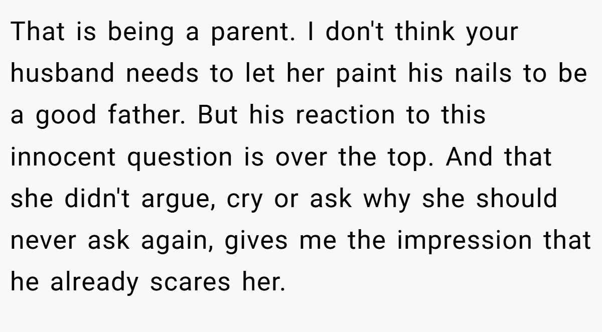 That is being a parent. I don't think your husband needs to let her paint his nails to be a good father. But his reaction to this innocent question is over the top. And that she didn't argue, cry or ask why she should never ask again, gives me the impression that he already scares her.