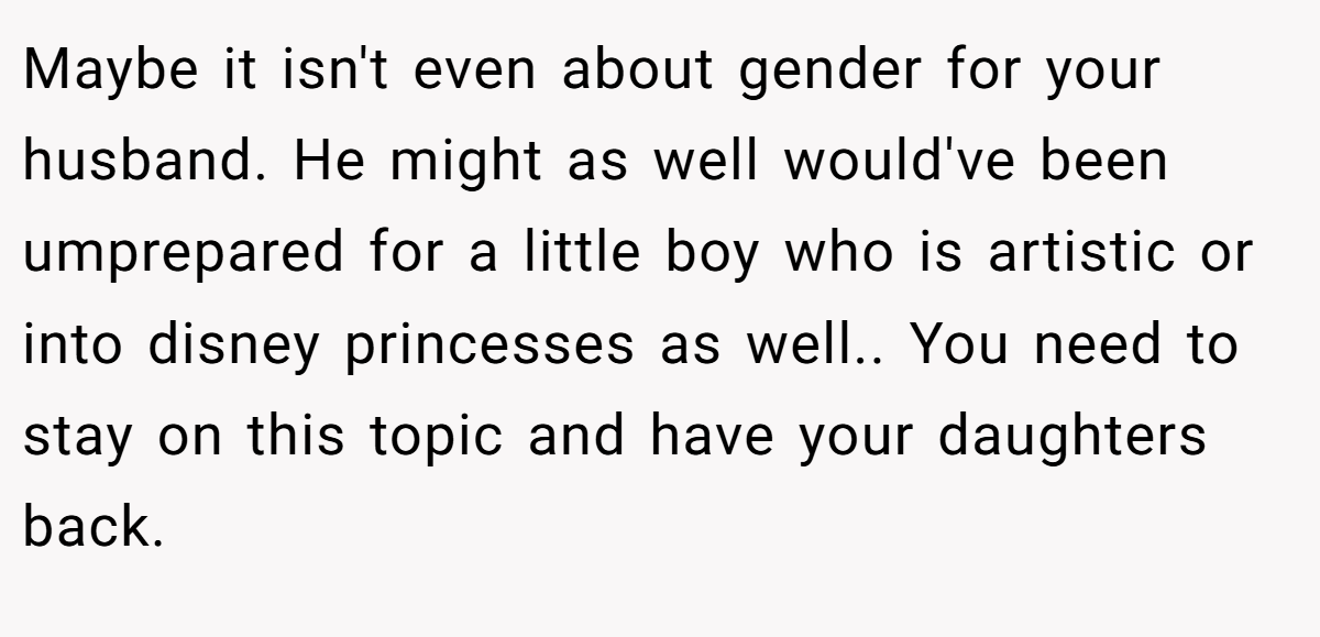 Maybe it isn't even about gender for your husband. He might as well would've been umprepared for a little boy who is artistic or into disney princesses as well.. You need to stay on this topic and have your daughters back.