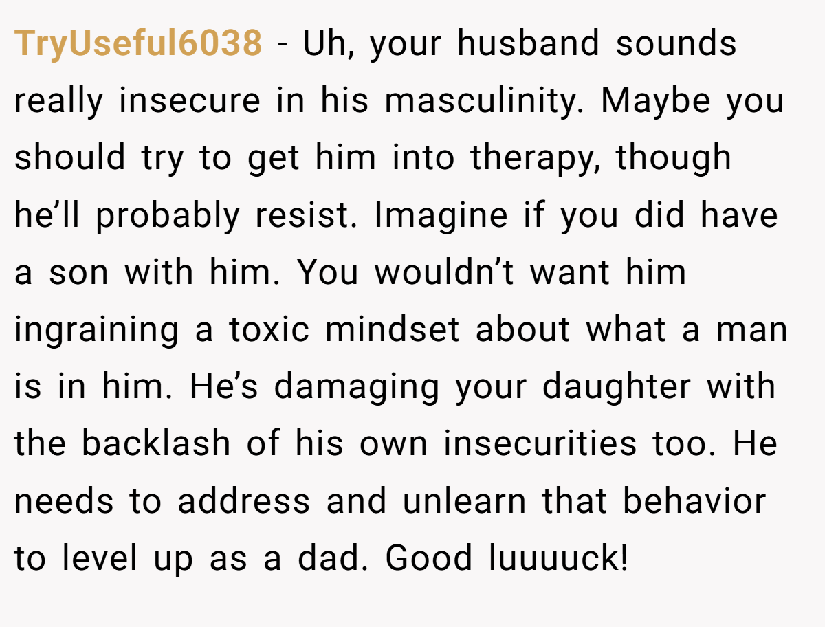 TryUseful6038 − Uh, your husband sounds really insecure in his masculinity. Maybe you should try to get him into therapy, though he’ll probably resist. Imagine if you did have a son with him. You wouldn’t want him ingraining a toxic mindset about what a man is in him. He’s damaging your daughter with the backlash of his own insecurities too. He needs to address and unlearn that behavior to level up as a dad. Good luuuuck!