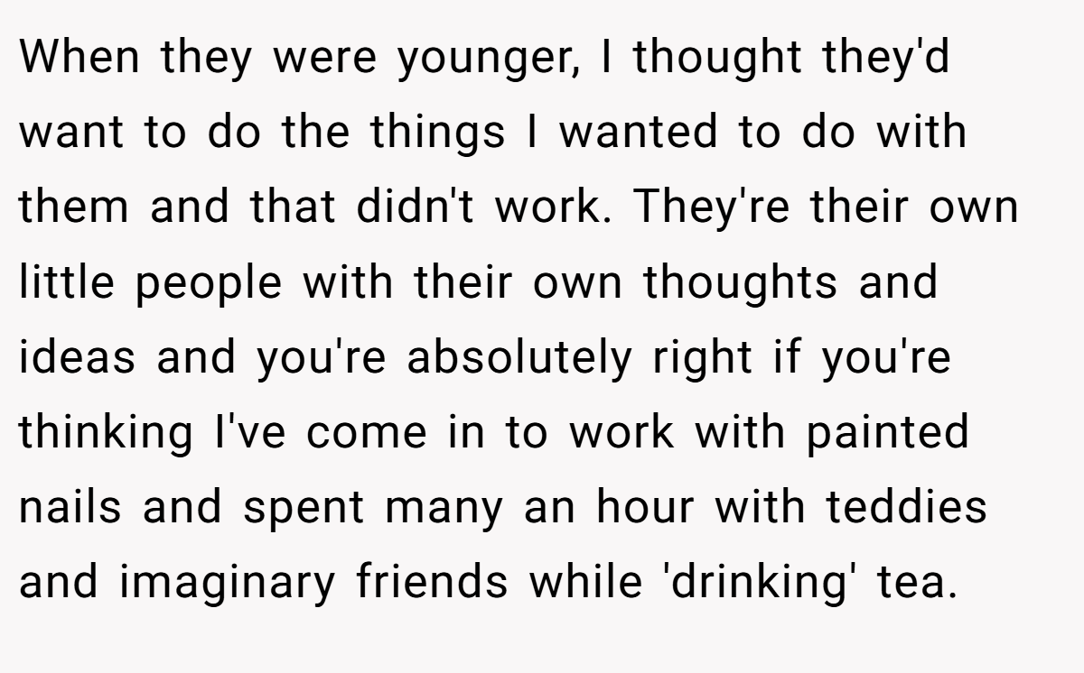 When they were younger, I thought they'd want to do the things I wanted to do with them and that didn't work. They're their own little people with their own thoughts and ideas and you're absolutely right if you're thinking I've come in to work with painted nails and spent many an hour with teddies and imaginary friends while 'drinking' tea.