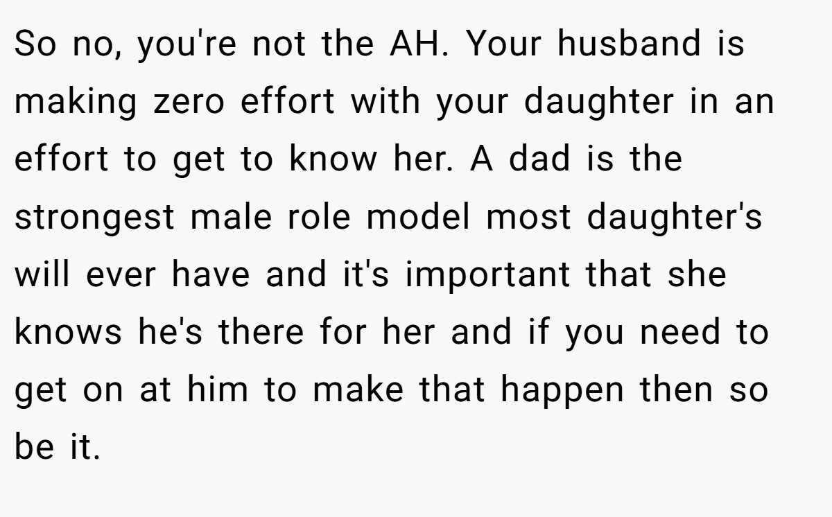 So no, you're not the AH. Your husband is making zero effort with your daughter in an effort to get to know her. A dad is the strongest male role model most daughter's will ever have and it's important that she knows he's there for her and if you need to get on at him to make that happen then so be it.