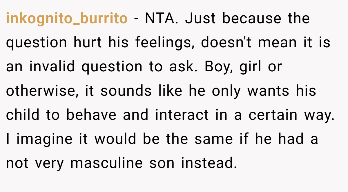 inkognito_burrito − NTA. Just because the question hurt his feelings, doesn't mean it is an invalid question to ask. Boy, girl or otherwise, it sounds like he only wants his child to behave and interact in a certain way. I imagine it would be the same if he had a not very masculine son instead.