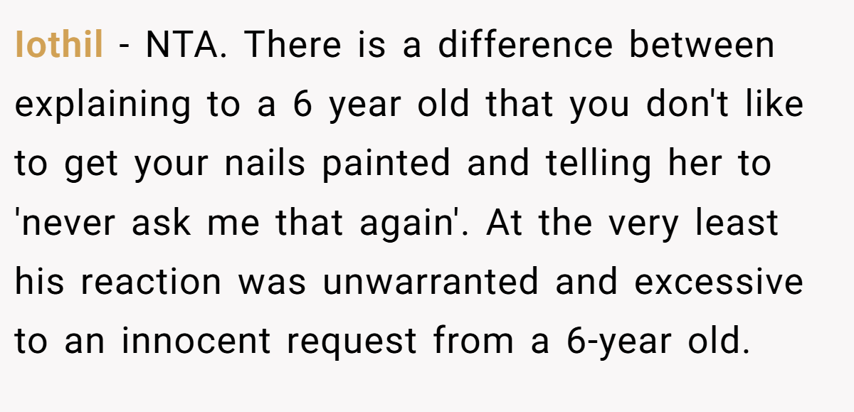 Iothil − NTA. There is a difference between explaining to a 6 year old that you don't like to get your nails painted and telling her to 'never ask me that again'. At the very least his reaction was unwarranted and excessive to an innocent request from a 6-year old.