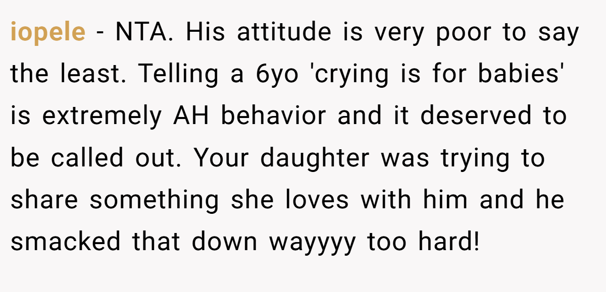 iopele − NTA. His attitude is very poor to say the least. Telling a 6yo 'crying is for babies' is extremely AH behavior and it deserved to be called out. Your daughter was trying to share something she loves with him and he smacked that down wayyyy too hard!