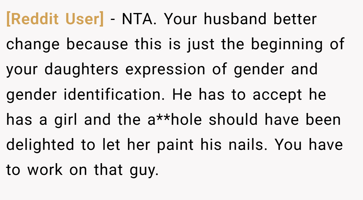 [Reddit User] − NTA. Your husband better change because this is just the beginning of your daughters expression of gender and gender identification. He has to accept he has a girl and the a**hole should have been delighted to let her paint his nails. You have to work on that guy.