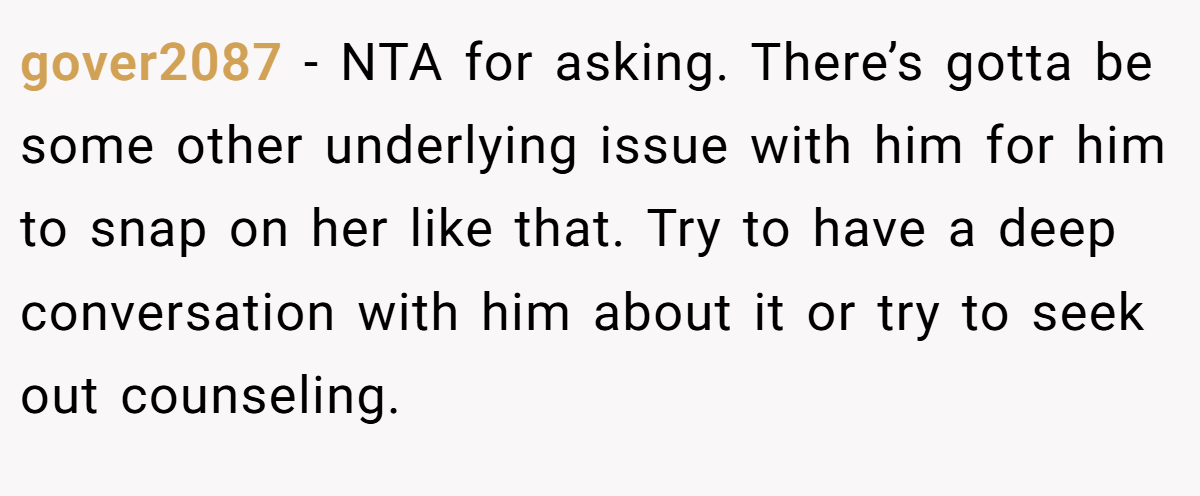 gover2087 − NTA for asking. There’s gotta be some other underlying issue with him for him to snap on her like that. Try to have a deep conversation with him about it or try to seek out counseling.
