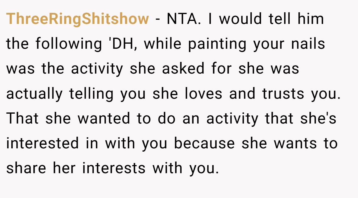 ThreeRingShitshow − NTA. I would tell him the following 'DH, while painting your nails was the activity she asked for she was actually telling you she loves and trusts you. That she wanted to do an activity that she's interested in with you because she wants to share her interests with you.
