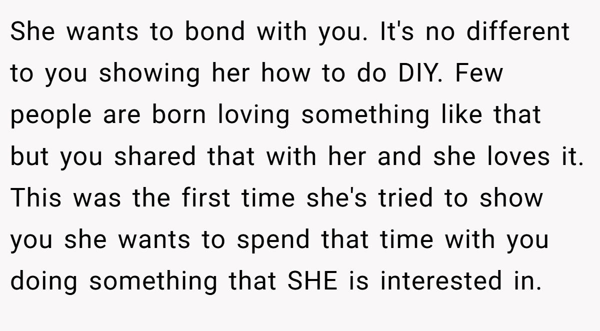 She wants to bond with you. It's no different to you showing her how to do DIY. Few people are born loving something like that but you shared that with her and she loves it. This was the first time she's tried to show you she wants to spend that time with you doing something that SHE is interested in.