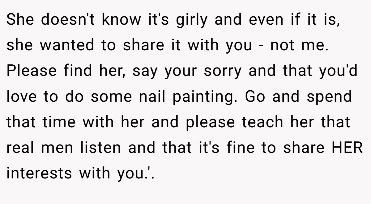 She doesn't know it's girly and even if it is, she wanted to share it with you - not me. Please find her, say your sorry and that you'd love to do some nail painting. Go and spend that time with her and please teach her that real men listen and that it's fine to share HER interests with you.'.