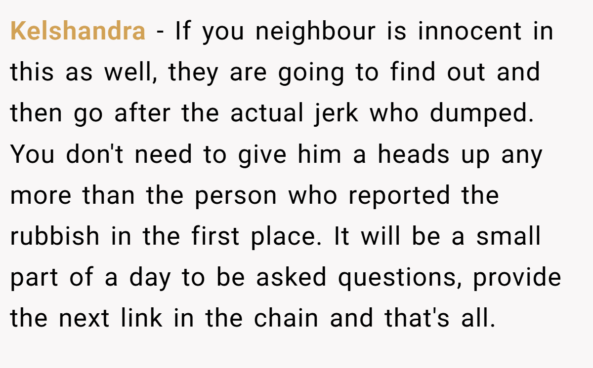 Kelshandra − If you neighbour is innocent in this as well, they are going to find out and then go after the actual jerk who dumped. You don't need to give him a heads up any more than the person who reported the rubbish in the first place. It will be a small part of a day to be asked questions, provide the next link in the chain and that's all.