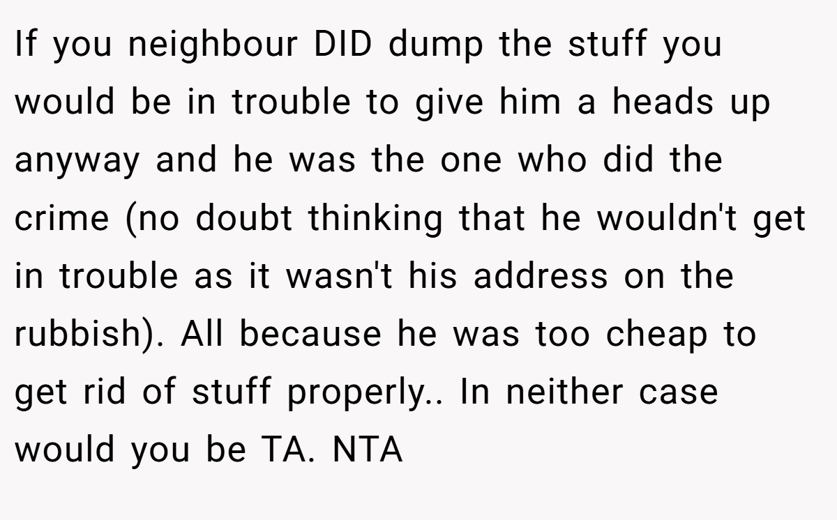 If you neighbour DID dump the stuff you would be in trouble to give him a heads up anyway and he was the one who did the crime (no doubt thinking that he wouldn't get in trouble as it wasn't his address on the rubbish). All because he was too cheap to get rid of stuff properly.. In neither case would you be TA. NTA