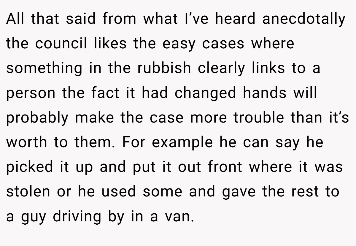 All that said from what I’ve heard anecdotally the council likes the easy cases where something in the rubbish clearly links to a person the fact it had changed hands will probably make the case more trouble than it’s worth to them. For example he can say he picked it up and put it out front where it was stolen or he used some and gave the rest to a guy driving by in a van.