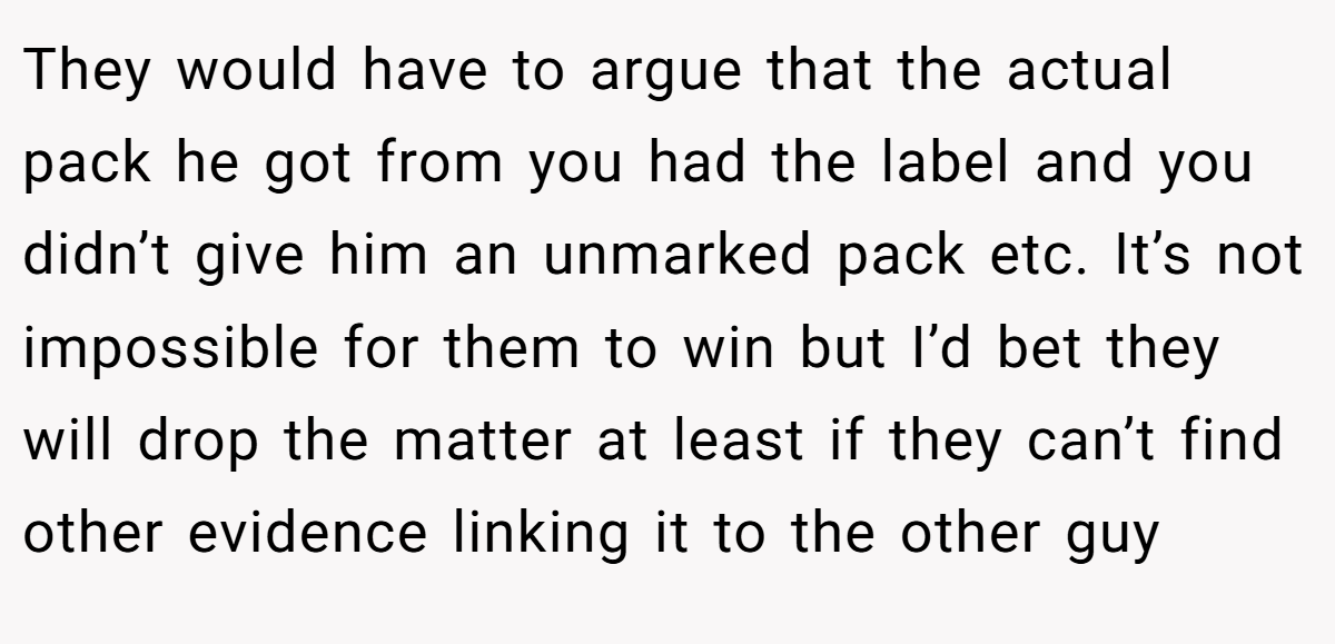 They would have to argue that the actual pack he got from you had the label and you didn’t give him an unmarked pack etc. It’s not impossible for them to win but I’d bet they will drop the matter at least if they can’t find other evidence linking it to the other guy