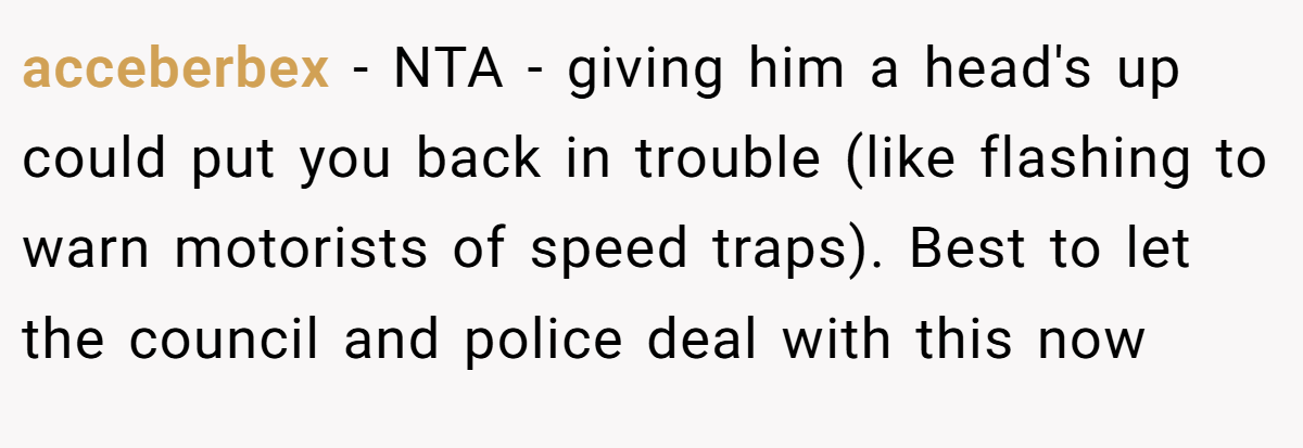 acceberbex − NTA - giving him a head's up could put you back in trouble (like flashing to warn motorists of speed traps). Best to let the council and police deal with this now