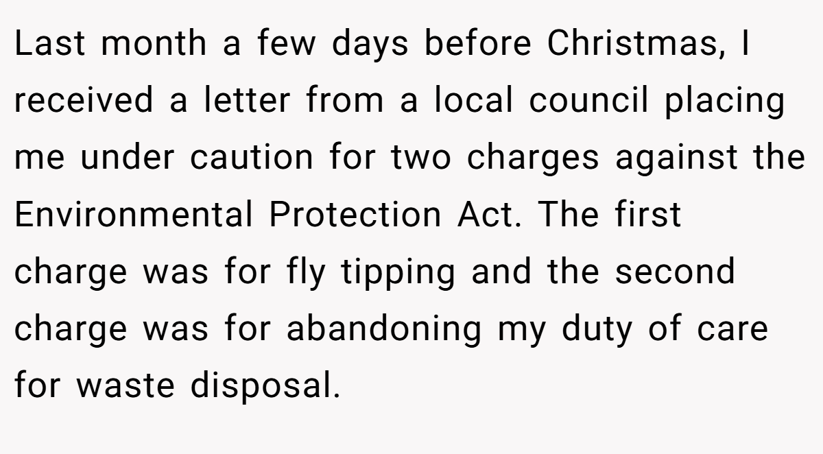 Last month a few days before Christmas, I received a letter from a local council placing me under caution for two charges against the Environmental Protection Act. The first charge was for fly tipping and the second charge was for abandoning my duty of care for waste disposal.