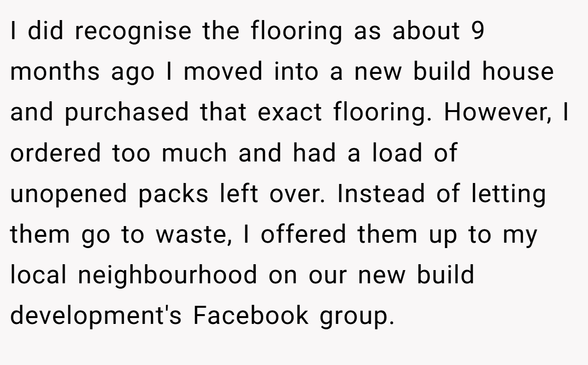 I did recognise the flooring as about 9 months ago I moved into a new build house and purchased that exact flooring. However, I ordered too much and had a load of unopened packs left over. Instead of letting them go to waste, I offered them up to my local neighbourhood on our new build development's Facebook group.