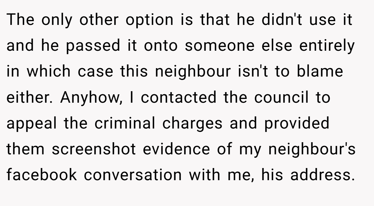 The only other option is that he didn't use it and he passed it onto someone else entirely in which case this neighbour isn't to blame either. Anyhow, I contacted the council to appeal the criminal charges and provided them screenshot evidence of my neighbour's facebook conversation with me, his address.
