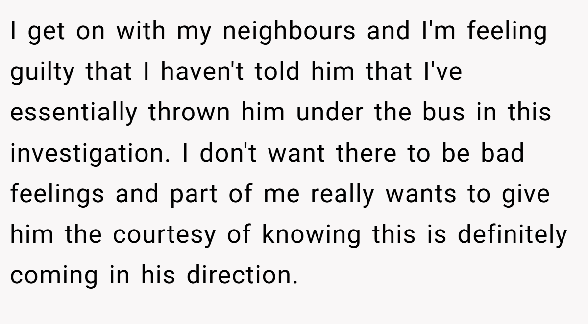 I get on with my neighbours and I'm feeling guilty that I haven't told him that I've essentially thrown him under the bus in this investigation. I don't want there to be bad feelings and part of me really wants to give him the courtesy of knowing this is definitely coming in his direction.